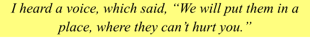 I heard a voice, which said, “We will put them in a place, where they can’t hurt you.”